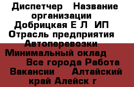 Диспетчер › Название организации ­ Добрицкая Е.Л, ИП › Отрасль предприятия ­ Автоперевозки › Минимальный оклад ­ 20 000 - Все города Работа » Вакансии   . Алтайский край,Алейск г.